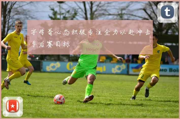 字母哥心态积极专注全力以赴冲击季后赛目标