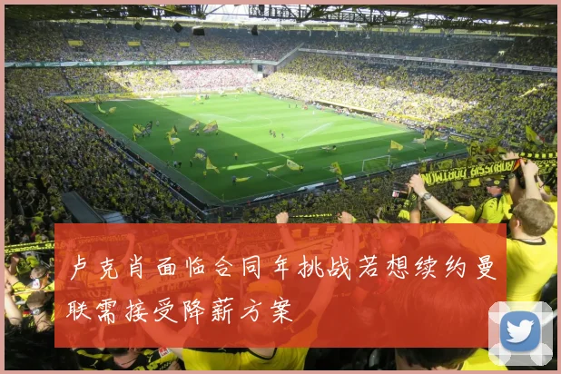 卢克肖面临合同年挑战若想续约曼联需接受降薪方案