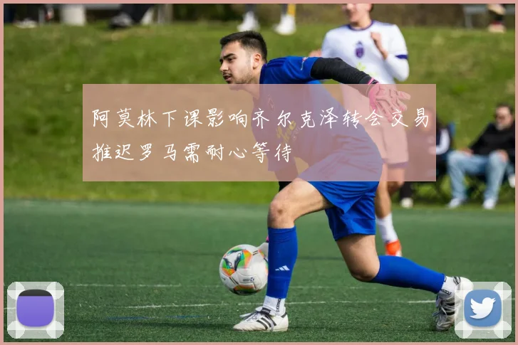 阿莫林下课影响齐尔克泽转会交易推迟罗马需耐心等待