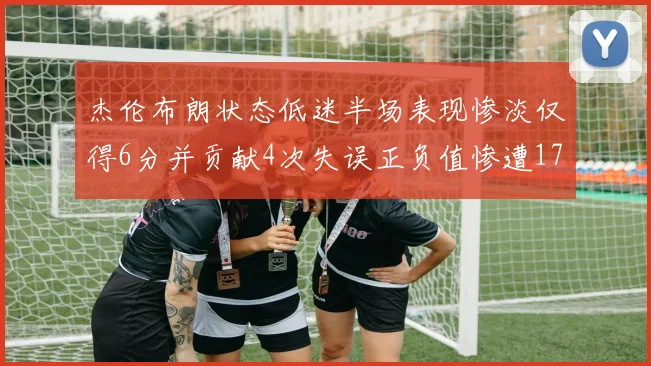 杰伦布朗状态低迷半场表现惨淡仅得6分并贡献4次失误正负值惨遭17