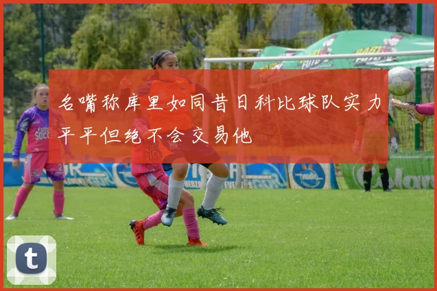 名嘴称库里如同昔日科比球队实力平平但绝不会交易他