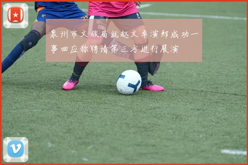 泉州市文旅局就赵文卓演郑成功一事回应称聘请第三方进行展演