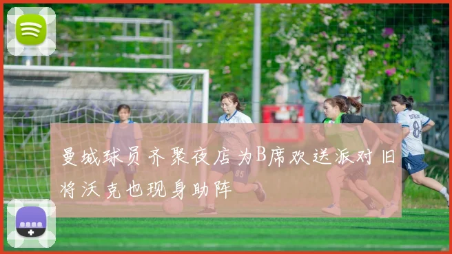 曼城球员齐聚夜店为B席欢送派对旧将沃克也现身助阵