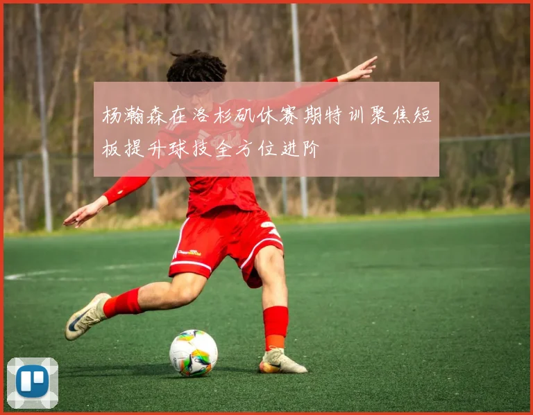 杨瀚森在洛杉矶休赛期特训聚焦短板提升球技全方位进阶