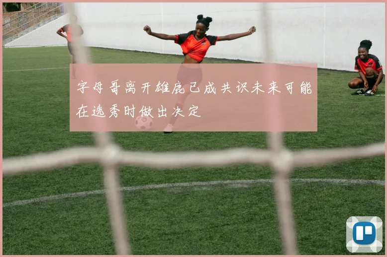 字母哥离开雄鹿已成共识未来可能在选秀时做出决定