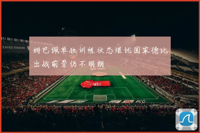 姆巴佩单独训练状态堪忧国家德比出战前景仍不明朗