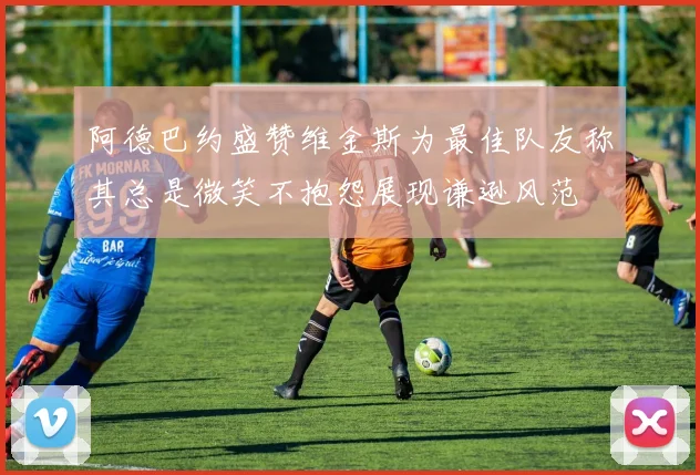 阿德巴约盛赞维金斯为最佳队友称其总是微笑不抱怨展现谦逊风范