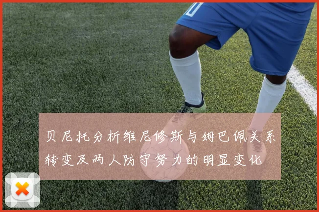 贝尼托分析维尼修斯与姆巴佩关系转变及两人防守努力的明显变化