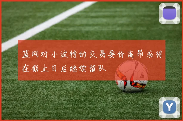 篮网对小波特的交易要价高昂或将在截止日后继续留队