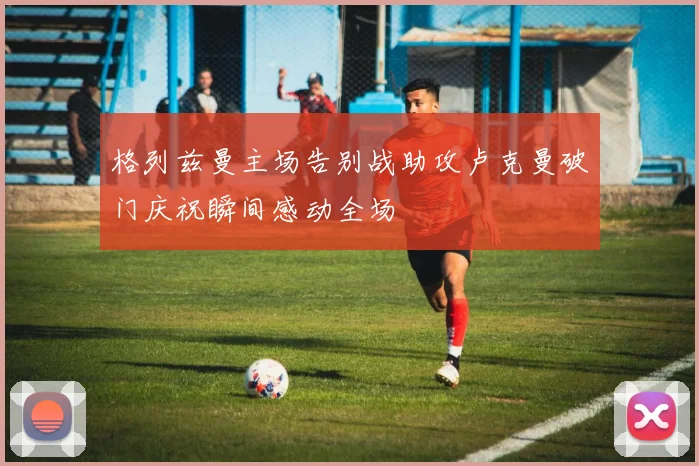 格列兹曼主场告别战助攻卢克曼破门庆祝瞬间感动全场