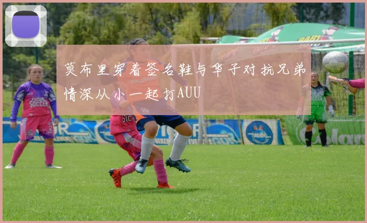 莫布里穿着签名鞋与华子对抗兄弟情深从小一起打AUU