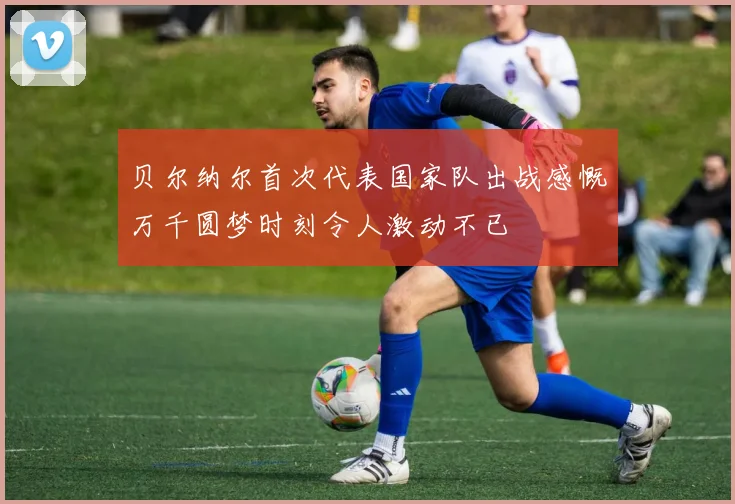 贝尔纳尔首次代表国家队出战感慨万千圆梦时刻令人激动不已