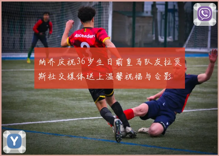 纳乔庆祝36岁生日前皇马队友拉莫斯社交媒体送上温馨祝福与合影