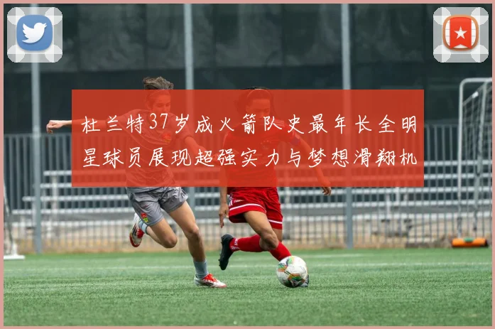 杜兰特37岁成火箭队史最年长全明星球员展现超强实力与梦想滑翔机般飞翔