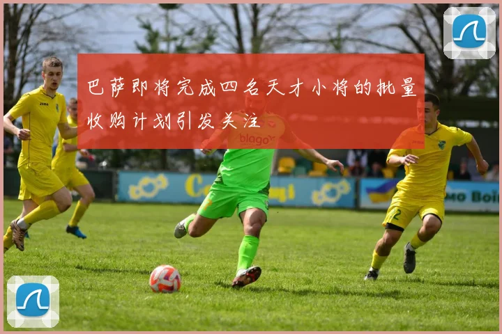 巴萨即将完成四名天才小将的批量收购计划引发关注