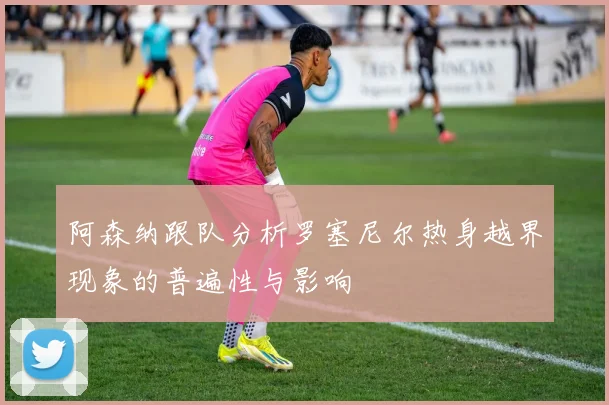 阿森纳跟队分析罗塞尼尔热身越界现象的普遍性与影响