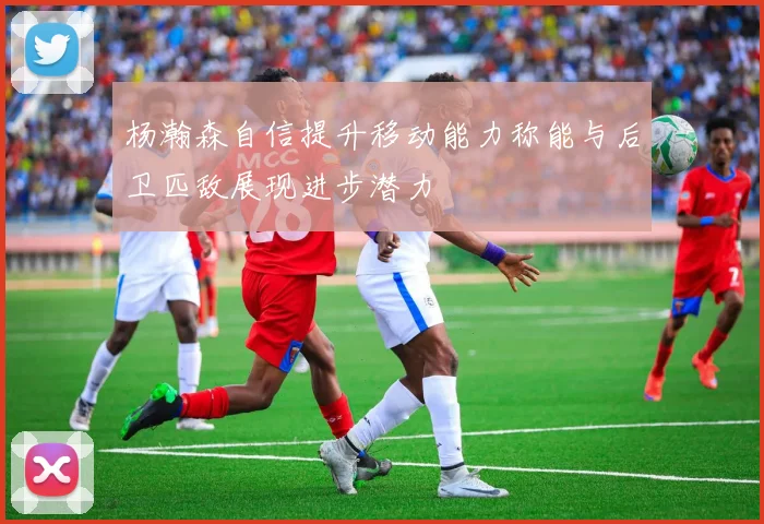 杨瀚森自信提升移动能力称能与后卫匹敌展现进步潜力