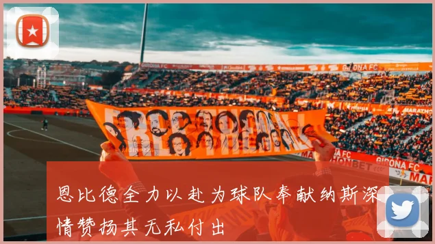 恩比德全力以赴为球队奉献纳斯深情赞扬其无私付出
